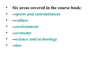 Six areas covered in the course book: -- sports and entertainment -- culture -- environment -- economy -- science and technology  -- law 