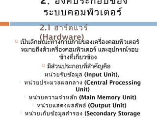2. องค์ประกอบของ 
ระบบคอมพิวเตอร์ 
2.1 ฮาร์ดแวร์ 
(Hardware)  เป็นลักษณะทางกายภายของเครื่องคอมพิวเตอร์ 
หมายถึงตัวเครื่องคอมพิวเตอร์ และอุปกรณ์รอบ 
ข้างที่เกี่ยวข้อง 
 มีส่วนประกอบที่สำาคัญคือ 
 หน่วยรับข้อมูล (Input Unit), 
 หน่วยประมวลผลกลาง (Central Processing 
Unit) 
 หน่วยความจำาหลัก (Main Memory Unit) 
 หน่วยแสดงผลลัพธ์ (Output Unit) 
 หน่วยเก็บข้อมูลสำารอง (Secondary Storage 
Unit) 
 