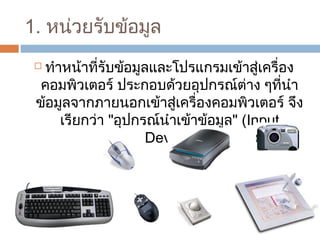 1. หน่วยรับข้อมูล 
 ทำาหน้าที่รับข้อมูลและโปรแกรมเข้าสู่เครื่อง 
คอมพิวเตอร์ ประกอบด้วยอุปกรณ์ต่าง ๆที่นำา 
ข้อมูลจากภายนอกเข้าสู่เครื่องคอมพิวเตอร์ จึง 
เรียกว่า "อุปกรณ์นำาเข้าข้อมูล" (Input 
Device) 
 