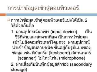 การนำาข้อมูลเข้าสู่คอมพิวเตอร์ 
 การนำาข้อมูลเข้าสู่คอมพิวเตอร์แบ่งได้เป็น 2 
วิธีด้วยกันคือ 
1. ผ่านอุปกรณ์นำาเข้า (input device) เป็น 
วิธีที่ง่ายและสะดวกที่สุด เป็นการนำาข้อมูล 
เข้าไปยังคอมพิวเตอร์โดยตรง ผ่านอุปกรณ์ 
นำาเข้าข้อมูลหลายชนิด ขึ้นอยู่กับรูปแบบของ 
ข้อมูล เช่น คีย์บอร์ด (keyboard) สแกนเนอร์ 
(scanner) ไมโครโฟน (microphone) 
2. ผ่านสื่อเก็บบันทึกข้อมูลสำารอง (secondary 
storage) 
 