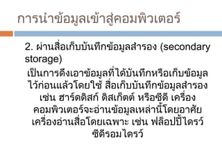 การนำาข้อมูลเข้าสู่คอมพิวเตอร์ 
2. ผ่านสื่อเก็บบันทึกข้อมูลสำารอง (secondary 
storage) 
เป็นการดึงเอาข้อมูลที่ได้บันทึกหรือเก็บข้อมูล 
ไว้ก่อนแล้วโดยใช้ สื่อเก็บบันทึกข้อมูลสำารอง 
เช่น ฮาร์ดดิสก์ ดิสเก็ตต์ หรือซีดี เครื่อง 
คอมพิวเตอร์จะอ่านข้อมูลเหล่านี้โดยอาศัย 
เครื่องอ่านสื่อโดยเฉพาะ เช่น ฟล็อปปี้ไดรว์ 
ซีดีรอมไดรว์ 
 