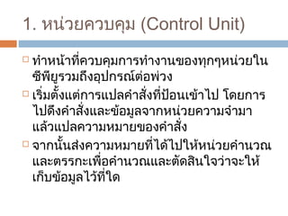 1. หน่วยควบคุม (Control Unit) 
 ทำาหน้าที่ควบคุมการทำางานของทุกๆหน่วยใน 
ซีพียูรวมถึงอุปกรณ์ต่อพ่วง 
 เริ่มตั้งแต่การแปลคำาสั่งที่ป้อนเข้าไป โดยการ 
ไปดึงคำาสั่งและข้อมูลจากหน่วยความจำามา 
แล้วแปลความหมายของคำาสั่ง 
 จากนั้นส่งความหมายที่ได้ไปให้หน่วยคำานวณ 
และตรรกะเพื่อคำานวณและตัดสินใจว่าจะให้ 
เก็บข้อมูลไว้ที่ใด 
 