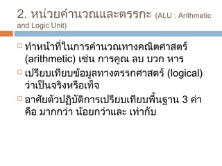 2. หน่วยคำำนวณและตรรกะ (ALU : Arithmetic 
and Logic Unit) 
 ทำำหน้ำที่ในกำรคำำนวณทำงคณิตศำสตร์ 
(arithmetic) เช่น กำรคูณ ลบ บวก หำร 
 เปรียบเทียบข้อมูลทำงตรรกศำสตร์ (logical) 
ว่ำเป็นจริงหรือเท็จ 
 อำศัยตัวปฏิบัติกำรเปรียบเทียบพื้นฐำน 3 ค่ำ 
คือ มำกกว่ำ น้อยกว่ำและ เท่ำกับ 
 
