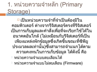 1. หน่วยควำมจำำหลัก (Primary 
Storage) 
 เป็นหน่วยควำมจำำที่จำำเป็นต้องมีใน 
คอมพิวเตอร์ ต่ำงจำกรีจิสเตอร์ตรงที่รีจิสเตอร์ 
เป็นกำรเก็บมูลและคำำสั่งเพื่อที่จะเรียกใช้ได้ใน 
อนำคตอันใกล้ (ไม่เหมือนกับรีจิสเตอร์ที่เป็น 
เพียงแหล่งพักข้อมูลซึ่งเกิดขึ้นขณะที่ซีพียู 
ประมวลผลเท่ำนั้น)ซึ่งสำมำรถจำำแนกได้ตำม 
ควำมคงทนในกำรเก็บข้อมูล ได้ดังนี้ คือ 
 หน่วยควำมจำำแบบลบเลือนได้ 
 หน่วยควำมจำำแบบไม่ลบเลือน (Firmware) 
 