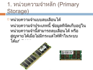 1. หน่วยควำมจำำหลัก (Primary 
Storage) 
 หน่วยควำมจำำแบบลบเลือนได้ 
หน่วยควำมจำำประเภทนี้ ข้อมูลทีจัดเก็บอยู่ใน 
หน่วยควำมจำำนี้สำมำรถลบเลือนได้ หรือ 
สูญหำยได้เมื่อไม่มีกระแสไฟฟ้ำในระบบ 
ได้แก่ RAM 
 