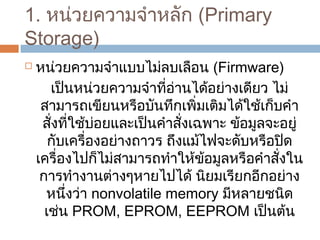 1. หน่วยควำมจำำหลัก (Primary 
Storage) 
 หน่วยควำมจำำแบบไม่ลบเลือน (Firmware) 
เป็นหน่วยควำมจำำที่อ่ำนได้อย่ำงเดียว ไม่ 
สำมำรถเขียนหรือบันทึกเพิ่มเติมได้ใช้เก็บคำำ 
สั่งที่ใช้บ่อยและเป็นคำำสั่งเฉพำะ ข้อมูลจะอยู่ 
กับเครื่องอย่ำงถำวร ถึงแม้ไฟจะดับหรือปิด 
เครื่องไปก็ไม่สำมำรถทำำให้ข้อมูลหรือคำำสั่งใน 
กำรทำำงำนต่ำงๆหำยไปได้ นิยมเรียกอีกอย่ำง 
หนึ่งว่ำ nonvolatile memory มีหลำยชนิด 
เช่น PROM, EPROM, EEPROM เป็นต้น 
 