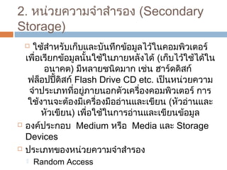 2. หน่วยควำมจำำสำำรอง (Secondary 
Storage) 
 ใช้สำำหรับเก็บและบันทึกข้อมูลไว้ในคอมพิวเตอร์ 
เพื่อเรียกข้อมูลนั้นใช้ในภำยหลังได้ (เก็บไว้ใช้ได้ใน 
อนำคต) มีหลำยชนิดมำก เช่น ฮำร์ดดิสก์ 
ฟล็อปปี้ดิสก์ Flash Drive CD etc. เป็นหน่วยควำม 
จำำประเภทที่อยู่ภำยนอกตัวเครื่องคอมพิวเตอร์ กำร 
ใช้งำนจะต้องมีเครื่องมืออ่ำนและเขียน (หัวอ่ำนและ 
หัวเขียน) เพื่อใช้ในกำรอ่ำนและเขียนข้อมูล 
 องค์ประกอบ Medium หรือ Media และ Storage 
Devices 
 ประเภทของหน่วยควำมจำำสำำรอง 
 Random Access 
 Sequential Access 
 