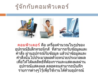 รู้จักกับคอมพิวเตอร์ 
คอมพิวเตอร์ คือ เครื่องคำานวณในรูปของ 
อุปกรณ์อิเล็กทรอนิกส์ ที่สามารถรับข้อมูลและ 
คำาสั่ง ผ่านอุปกรณ์รับข้อมูล แล้วนำาข้อมูลและ 
คำาสั่งนั้นไปประมวลผลด้วยหน่วยประมวลผล 
เพื่อให้ได้ผลลัพธ์ที่ต้องการและแสดงผลผ่าน 
อุปกรณ์แสดงผล ตลอดจนสามารถบันทึก 
รายการต่างๆไว้เพื่อใช้งานได้ด้วยอุปกรณ์ 
บันทึกข้อมูลสำารอง 
 
