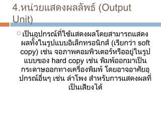 4.หน่วยแสดงผลลัพธ์ (Output 
Unit) 
 เป็นอุปกรณ์ที่ใช้แสดงผลโดยสำมำรถแสดง 
ผลทั้งในรูปแบบอิเล็กทรอนิกส์ (เรียกว่ำ soft 
copy) เช่น จอภำพคอมพิวเตอร์หรืออยู่ในรูป 
แบบของ hard copy เช่น พิมพ์ออกมำเป็น 
กระดำษออกทำงเครื่องพิมพ์ โดยอำจอำศัยอุ 
ปกรณ์อื่นๆ เช่น ลำำโพง สำำหรับกำรแสดงผลที่ 
เป็นเสียงได้ 
 