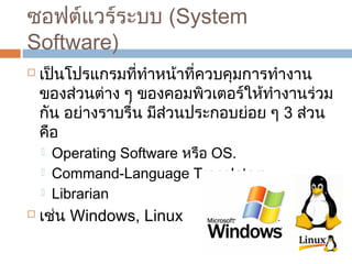 ซอฟต์แวร์ระบบ (System 
Software) 
 เป็นโปรแกรมที่ทำำหน้ำที่ควบคุมกำรทำำงำน 
ของส่วนต่ำง ๆ ของคอมพิวเตอร์ให้ทำำงำนร่วม 
กัน อย่ำงรำบรื่น มีส่วนประกอบย่อย ๆ 3 ส่วน 
คือ 
 Operating Software หรือ OS. 
 Command-Language Translators 
 Librarian 
 เช่น Windows, Linux 
 