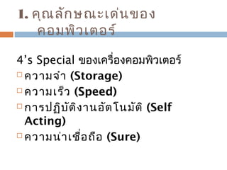 1. คุณลักษณะเด่นของ 
คอมพิวเตอร์ 
4’s Special ของเครื่องคอมพิวเตอร์ 
 ความจำา (Storage) 
 ความเร็ว (Speed) 
 การปฏิบัติงานอัตโนมัติ (Self 
Acting) 
 ความน่าเชื่อถือ (Sure) 
 