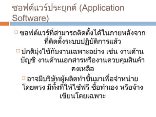 ซอฟต์แวร์ประยุกต์ (Application 
Software) 
 ซอฟต์แวร์ที่สำมำรถติดตั้งได้ในภำยหลังจำก 
ที่ติดตั้งระบบปฏิบัติกำรแล้ว 
 ปกติมุ่งใช้กับงำนเฉพำะอย่ำง เช่น งำนด้ำน 
บัญชี งำนด้ำนเอกสำรหรืองำนควบคุมสินค้ำ 
คงเหลือ 
 อำจมีบริษัทผู้ผลิตทำำขึ้นมำเพื่อจำำหน่ำย 
โดยตรง มีทั้งที่ให้ใช้ฟรี ซื้อทำำเอง หรือจ้ำง 
เขียนโดยเฉพำะ 
 