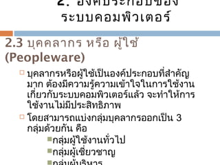 2. องค์ประกอบของ 
ระบบคอมพิวเตอร์ 
2.3 บุคคลำกร หรือ ผู้ใช้ 
(Peopleware) 
 บุคลำกรหรือผู้ใช้เป็นองค์ประกอบที่สำำคัญ 
มำก ต้องมีควำมรู้ควำมเข้ำใจในกำรใช้งำน 
เกี่ยวกับระบบคอมพิวเตอร์แล้ว จะทำำให้กำร 
ใช้งำนไม่มีประสิทธิภำพ 
 โดยสำมำรถแบ่งกลุ่มบุคลำกรออกเป็น 3 
กลุ่มด้วยกัน คือ 
กลุ่มผู้ใช้งำนทั่วไป 
กลุ่มผู้เชี่ยวชำญ 
กลุ่มผู้บริหำร 
 