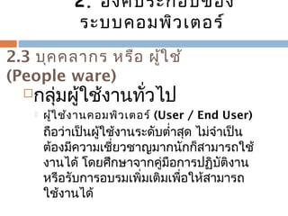 2. องค์ประกอบของ 
ระบบคอมพิวเตอร์ 
2.3 บุคคลำกร หรือ ผู้ใช้ 
(People ware) 
กลุ่มผู้ใช้งำนทั่วไป 
 ผู้ใช้งำนคอมพิวเตอร์ (User / End User) 
ถือว่ำเป็นผู้ใช้งำนระดับตำ่ำสุด ไม่จำำเป็น 
ต้องมีควำมเชี่ยวชำญมำกนักก็สำมำรถใช้ 
งำนได้ โดยศึกษำจำกคู่มือกำรปฏิบัติงำน 
หรือรับกำรอบรมเพิ่มเติมเพื่อให้สำมำรถ 
ใช้งำนได้ 
 
