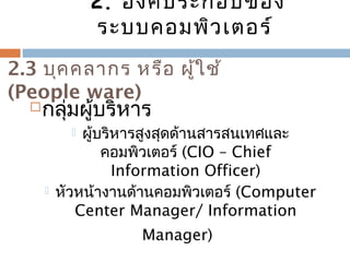 2. องค์ประกอบของ 
ระบบคอมพิวเตอร์ 
2.3 บุคคลำกร หรือ ผู้ใช้ 
(People ware) 
กลุ่มผู้บริหำร 
 ผู้บริหำรสูงสุดด้ำนสำรสนเทศและ 
คอมพิวเตอร์ (CIO – Chief 
Information Officer) 
 หัวหน้ำงำนด้ำนคอมพิวเตอร์ (Computer 
Center Manager/ Information 
Manager) 
 