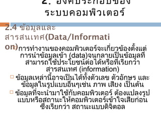 2. องค์ประกอบของ 
ระบบคอมพิวเตอร์ 
2.4 ข้อมูลและ 
สำรสนเทศ(Data/Informati 
on) กำรทำำงำนของคอมพิวเตอร์จะเกี่ยวข้องตั้งแต่ 
กำรนำำข้อมูลเข้ำ (data)จนกลำยเป็นข้อมูลที่ 
สำมำรถใช้ประโยชน์ต่อได้หรือที่เรียกว่ำ 
สำรสนเทศ (information) 
 ข้อมูลเหล่ำนี้อำจเป็นได้ทั้งตัวเลข ตัวอักษร และ 
ข้อมูลในรูปแบบอื่นๆเช่น ภำพ เสียง เป็นต้น 
 ข้อมูลที่จะนำำมำใช้กับคอมพิวเตอร์ ต้องแปลงรูป 
แบบหรือสถำนะให้คอมพิวเตอร์เข้ำใจเสียก่อน 
ซึ่งเรียกว่ำ สถำนะแบบดิจิตอล 
 