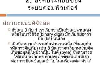2. องค์ประกอบของ 
ระบบคอมพิวเตอร์ 
สถำนะแบบดิจิตอล 
 ตัวเลข 0 กับ 1 เรำเรียกว่ำเป็นตัวเลขฐำนสอง 
หรือไบนำรีดิจิต(binary digit) มักเรียกย่อๆว่ำ 
บิต (bit) นั่นเอง 
 เมื่อบิตหลำยตัวรวมกันจำำนวนหนึ่ง (ขึ้นอยู่กับ 
รหัสกำรจัดเก็บ) เช่น 8 บิต เรำจะเรียกหน่วยจัด 
เก็บข้อมูลนี้ใหม่ว่ำเป็น ไบต์ (byte) ซึ่งสำมำรถ 
ใช้แทน ตัวอักษร ตัวเลข อักขระพิเศษที่เรำ 
ต้องกำรป้อนข้อมูลเข้ำไปในเครื่องแต่ละตัวได้ 
 