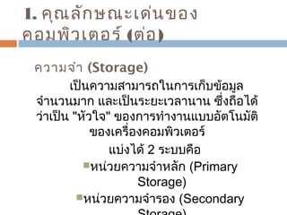 1. คุณลักษณะเด่นของ 
คอมพิวเตอร์ (ต่อ) 
ความจำา (Storage) 
เป็นความสามารถในการเก็บข้อมูล 
จำานวนมาก และเป็นระยะเวลานาน ซึ่งถือได้ 
ว่าเป็น "หัวใจ" ของการทำางานแบบอัตโนมัติ 
ของเครื่องคอมพิวเตอร์ 
แบ่งได้ 2 ระบบคือ 
หน่วยความจำาหลัก (Primary 
Storage) 
หน่วยความจำารอง (Secondary 
Storage) 
 