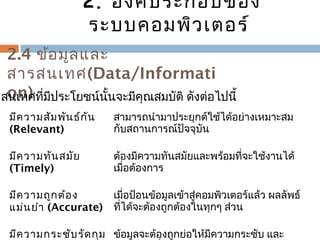 2.4 ข้อมูลและ 
สำรสนเทศ(Data/Informati 
รสoนเnท)ศ ทมี่ปีระโยชน์นั้นจะมคีุณสมบัติ ดังต่อไปนี้ 
มีควำมสัมพันธ์กัน 
(Relevant) 
สำมำรถนำำมำประยุกต์ใช้ได้อย่ำงเหมำะสม 
กับสถำนกำรณ์ปัจจุบัน 
มีควำมทันสมัย 
(Timely) 
ต้องมีควำมทันสมัยและพร้อมที่จะใช้งำนได้ 
เมื่อต้องกำร 
มีควำมถูกต้อง 
แม่นยำำ (Accurate) 
เมื่อป้อนข้อมูลเข้ำสู่คอมพิวเตอร์แล้ว ผลลัพธ์ 
ที่ได้จะต้องถกูต้องในทุกๆ ส่วน 
มีควำมกระชับรัดกุม 
ข้อมูลจะต้องถกูย่อให้มีควำมกระชับ และ 
ควำมยำวที่พอเหมำะ 
2. องค์ประกอบของ 
ระบบคอมพิวเตอร์ 
 
