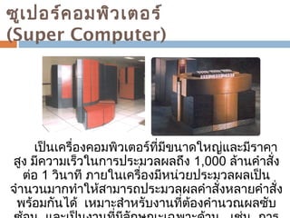 ซูเปอร์คอมพิวเตอร์ 
(Super Computer) 
เป็นเครื่องคอมพิวเตอร์ที่มีขนำดใหญ่และมีรำคำ 
สูง มีควำมเร็วในกำรประมวลผลถึง 1,000 ล้ำนคำำสั่ง 
ต่อ 1 วินำที ภำยในเครื่องมีหน่วยประมวลผลเป็น 
จำำนวนมำกทำำให้สำมำรถประมวลผลคำำสั่งหลำยคำำสั่ง 
พร้อมกันได้ เหมำะสำำหรับงำนที่ต้องคำำนวณผลซับ 
ซ้อน และเป็นงำนที่มีลักษณะเฉพำะด้ำน เช่น กำร 
 