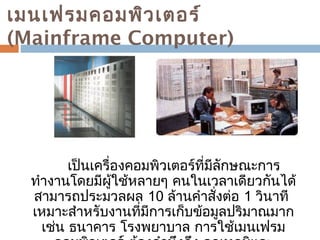 เมนเฟรมคอมพิวเตอร์ 
(Mainframe Computer) 
เป็นเครื่องคอมพิวเตอร์ที่มีลักษณะกำร 
ทำำงำนโดยมีผู้ใช้หลำยๆ คนในเวลำเดียวกันได้ 
สำมำรถประมวลผล 10 ล้ำนคำำสั่งต่อ 1 วินำที 
เหมำะสำำหรับงำนที่มีกำรเก็บข้อมูลปริมำณมำก 
เช่น ธนำคำร โรงพยำบำล กำรใช้เมนเฟรม 
คอมพิวเตอร์ ต้องคำำนึงถึง อุณหภูมิและ 
 