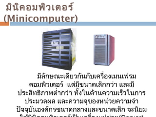 มินิคอมพิวเตอร์ 
(Minicomputer) 
มีลักษณะเดียวกันกับเครื่องเมนเฟรม 
คอมพิวเตอร์ แต่มีขนาดเล็กกว่า และมี 
ประสิทธิภาพตำ่ากว่า ทั้งในด้านความเร็วในการ 
ประมวลผล และความจุของหน่วยความจำา 
ปัจจุบันองค์กรขนาดกลางและขนาดเล็ก จะนิยม 
ใช้มินิคอมพิวเตอร์เป็นเครื่องแม่ข่าย(Server) 
 