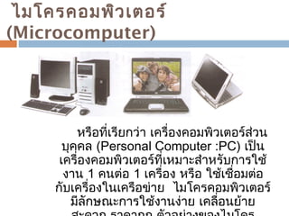 ไมโครคอมพิวเตอร์ 
(Microcomputer) 
หรือที่เรียกว่า เครื่องคอมพิวเตอร์สว่น 
บุคคล (Personal Computer :PC) เป็น 
เครื่องคอมพิวเตอร์ที่เหมาะสำาหรับการใช้ 
งาน 1 คนต่อ 1 เครื่อง หรือ ใช้เชอื่มต่อ 
กับเครื่องในเครือข่าย ไมโครคอมพิวเตอร์ 
มีลักษณะการใช้งานง่าย เคลื่อนย้าย 
สะดวก ราคาถูก ตัวอย่างของไมโคร 
 