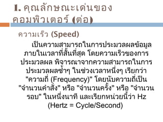 1. คุณลักษณะเด่นของ 
คอมพิวเตอร์ (ต่อ) 
ความเร็ว (Speed) 
เป็นความสามารถในการประมวลผลข้อมูล 
ภายในเวลาที่สั้นที่สุด โดยความเร็วของการ 
ประมวลผล พิจารณาจากความสามารถในการ 
ประมวลผลซำ้าๆ ในช่วงเวลาหนึ่งๆ เรียกว่า 
"ความถี่ (Frequency)" โดยนับความถี่เป็น 
"จำานวนคำาสั่ง" หรือ "จำานวนครั้ง" หรือ "จำานวน 
รอบ" ในหนึ่งนาที และเรียกหน่วยนี้ว่า Hz 
(Hertz = Cycle/Second) 
 