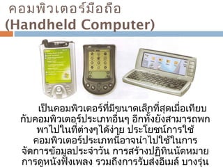 คอมพิวเตอร์มือถือ 
(Handheld Computer) 
เป็นคอมพิวเตอร์ที่มีขนาดเล็กที่สุดเมื่อเทียบ 
กับคอมพิวเตอร์ประเภทอื่นๆ อีกทั้งยังสามารถพก 
พาไปในที่ต่างๆได้ง่าย ประโยชน์การใช้ 
คอมพิวเตอร์ประเภทนี้อาจนำาไปใช้ในการ 
จัดการข้อมูลประจำาวัน การสร้างปฏิทินนัดหมาย 
การดูหนังฟังเพลง รวมถึงการรับส่งอีเมล์ บางรุ่น 
อาจมีความสามารถเทียบเคียงได้กับไมโคร 
 