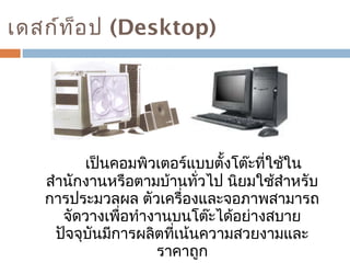 เดสก์ท็อป (Desktop) 
เป็นคอมพิวเตอร์แบบตั้งโต๊ะที่ใช้ใน 
สำานักงานหรือตามบ้านทั่วไป นิยมใช้สำาหรับ 
การประมวลผล ตัวเครื่องและจอภาพสามารถ 
จัดวางเพื่อทำางานบนโต๊ะได้อย่างสบาย 
ปัจจุบันมีการผลิตที่เน้นความสวยงามและ 
ราคาถูก 
 