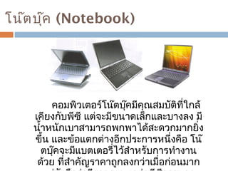 โน๊ตบุ๊ค (Notebook) 
คอมพิวเตอร์โน๊ตบุ๊คมีคุณสมบัติที่ใกล้ 
เคียงกับพีซี แต่จะมีขนาดเล็กและบางลง มี 
นำ้าหนักเบาสามารถพกพาได้สะดวกมากยิ่ง 
ขึ้น และข้อแตกต่างอีกประการหนึ่งคือ โน๊ 
ตบุ๊คจะมีแบตเตอรี่ไว้สำาหรับการทำางาน 
ด้วย ที่สำาคัญราคาถูกลงกว่าเมื่อก่อนมาก 
แต่ยังถือว่ามีราคาแพงกว่าพีซีธรรมดา 
 