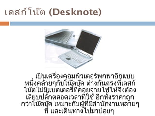เดสก์โน๊ต (Desknote) 
เป็นเครื่องคอมพิวเตอร์พกพาอีกแบบ 
หนึ่งคล้ายๆกับโน๊ตบุ๊ค ต่างกันตรงที่เดสก์ 
โน๊ตไม่มีแบตเตอรี่ที่คอยจ่ายไฟให้จึงต้อง 
เสียบปลั๊กตลอดเวลาที่ใช้ อีกทั้งราคาถูก 
กว่าโน๊ตบุ๊ค เหมาะกับผู้ที่มีสำานักงานหลายๆ 
ที่ และเดินทางไปมาบ่อยๆ 
 