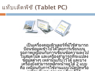 แท็บเล็ตพีซี (Tablet PC) 
เป็นเครื่องคอมพิวเตอร์ที่ผู้ใช้สามารถ 
ป้อนข้อมูลเข้าไปได้โดยการเขียนบน 
จอภาพเหมือนกับการเขียนข้อความลงไป 
ในสมุดโน๊ต และเครื่องสามารถที่จะแปลง 
ข้อมูลต่างๆ เหล่านั้นเก็บไว้ได้ และบาง 
เครื่องยังสามารถพลิกหน้าจอได้ 2 แบบ 
คือ เหมือนกับการใช้งานแบบโน๊ตบุ๊คหรือ 
เหมือนกับกระดานรองเขียนก็ได้ 
 
