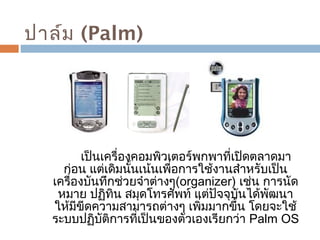 ปาล์ม (Palm) 
เป็นเครื่องคอมพิวเตอร์พกพาที่เปิดตลาดมา 
ก่อน แต่เดิมนั้นเน้นเพื่อการใช้งานสำาหรับเป็น 
เครื่องบันทึกช่วยจำาต่างๆ(organizer) เช่น การนัด 
หมาย ปฏิทิน สมุดโทรศัพท์ แต่ปัจจุบันได้พัฒนา 
ให้มีขีดความสามารถต่างๆ เพิ่มมากขึ้น โดยจะใช้ 
ระบบปฏิบัติการที่เป็นของตัวเองเรียกว่า Palm OS 
 