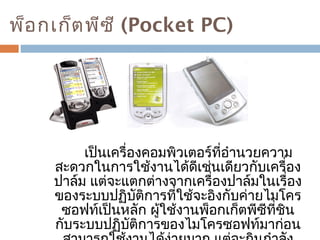 พ็อกเก็ตพีซี (Pocket PC) 
เป็นเครื่องคอมพิวเตอร์ที่อำานวยความ 
สะดวกในการใช้งานได้ดีเช่นเดียวกับเครื่อง 
ปาล์ม แต่จะแตกต่างจากเครื่องปาล์มในเรื่อง 
ของระบบปฏิบัติการที่ใช้จะอิงกับค่ายไมโคร 
ซอฟท์เป็นหลัก ผู้ใช้งานพ็อกเก็ตพีซีที่ชิน 
กับระบบปฏิบัติการของไมโครซอฟท์มาก่อน 
สามารถใช้งานได้ง่ายมาก แต่จะกินกำาลัง 
 