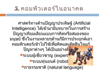 5. คอมพิวเตอร์ในอนาคต 
ศาสตร์ทางด้านปัญญาประดิษฐ์ (Artificial 
Intelligence) ได้เข้ามามีบทบาทในการสร้าง 
ปัญญาเทียมเลียนแบบการคิดหรือสมองของ 
มนุษย์ ซึ่งในงานหลายๆด้านก็มีการประยุกต์เอา 
คอมพิวเตอร์เข้าไปใช้เพื่อคิดและตัดสินใจแก้ 
ปัญหาต่างๆ ได้เป็นอย่างดี เช่น 
ระบบผู้เชี่ยวชาญ (expert system) 
ระบบหุ่นยนต์ (robotics) 
ภาธรรมชาติ (natural language) 
 