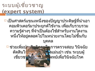 ระบบผู้เชี่ยวชาญ 
(expert system) 
 เป็นศาสตร์แขนงหนึ่งของปัญญาประดิษฐ์ที่นำาเอา 
คอมพิวเตอร์มาประยุกต์ใช้งาน เพื่อเก็บรวบรวม 
ความรู้ต่างๆ ที่จำาเป็นต้องใช้สำาหรับงานใดงาน 
หนึ่งให้อยู่ตลอดไปในหน่วยงานโดยไม่ขึ้นกับ 
บุคคล 
 ช่วยเพิ่มประสิทธิภาพในการตรวจสอบ วินิจฉัย 
ตัดสินใจต่างๆ ได้อย่างแม่นยำา เช่น ระบบผู้ 
เชี่ยวชาญในวงการแพทย์เพื่อวินิจฉัยโรค 
 
