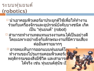 ระบบหนุ่ยนต์ 
(robotics) 
 นำาเอาคอมพิวเตอร์มาประยุกต์ใช้เพื่อให้ทำางาน 
ร่วมกับเครื่องจักรและอุปกรณ์บังคับบางชนิด เกิด 
เป็น “หุ่นยนต์” (robot) 
 สามารถทำางานทดแทนแรงงานคนได้เป็นอย่างดี 
โดยเฉพาะอย่างยิ่งกับลักษณะงานที่มีความเสี่ยง 
ต่ออันตรายมากๆ 
 อาจพบเห็นการออกแบบหุ่นยนต์โดยอาศัยการ 
ทำางานของโปรแกรมคอมพิวเตอร์เพื่อเลียนแบบ 
พฤติกรรมของสิ่งมีชีวิต และสามารถนำามาใช้งาน 
ได้จริง เช่น หุ่นยนต์สุนัข เป็นต้น 
 