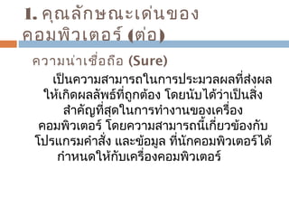 1. คุณลักษณะเด่นของ 
คอมพิวเตอร์ (ต่อ) 
ความน่าเชื่อถือ (Sure) 
เป็นความสามารถในการประมวลผลที่ส่งผล 
ให้เกิดผลลัพธ์ที่ถูกต้อง โดยนับได้ว่าเป็นสิ่ง 
สำาคัญที่สุดในการทำางานของเครื่อง 
คอมพิวเตอร์ โดยความสามารถนี้เกี่ยวข้องกับ 
โปรแกรมคำาสั่ง และข้อมูล ที่นักคอมพิวเตอร์ได้ 
กำาหนดให้กับเครื่องคอมพิวเตอร์ 
 