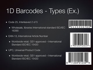 1D Barcodes - Types (Ex.)
Code 25, Interleaved 2 of 5
Wholesale, libraries International standard ISO/IEC
16390
EAN-13, International Article Number
Worldwide retail, GS1-approved – International
Standard ISO/IEC 15420
UPC, Universal Product Code
Worldwide retail, GS1-approved – International
Standard ISO/IEC 15420
 