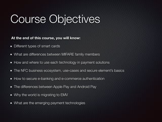 Course Objectives
At the end of this course, you will know:
Different types of smart cards
What are differences between MIFARE family members
How and where to use each technology in payment solutions
The NFC business ecosystem, use-cases and secure element’s basics
How to secure e-banking and e-commerce authentication
The differences between Apple Pay and Android Pay
Why the world is migrating to EMV
What are the emerging payment technologies
 