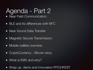 Agenda - Part 2
Near Field Communication
BLE and its differences with NFC
Near Sound Data Transfer
Magnetic Secure Transmission
Mobile wallets overview
CryptoCurrency - Bitcoin story
What is EMV and why?
Wrap up, demo and innovation PITCHFEST
 