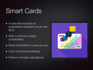 Smart Cards
A card that includes an
embedded integrated circuit chip
(ICC)
With or without contact
(contactless)
Store information in a secure way
Carry out local processing
Perform complex calculations
 