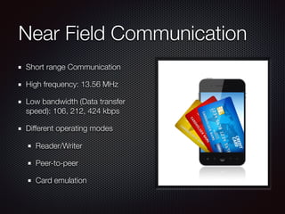 Near Field Communication
Short range Communication
High frequency: 13.56 MHz
Low bandwidth (Data transfer
speed): 106, 212, 424 kbps
Different operating modes
Reader/Writer
Peer-to-peer
Card emulation
 