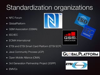 Standardization organizations
NFC Forum 
GlobalPlatform 
GSM Association (GSMA)
ISO/IEC 
ECMA International 
ETSI and ETSI Smart Card Platform (ETSI SCP) 
Java Community Process (JCP) 
Open Mobile Alliance (OMA) 
3rd Generation Partnership Project (3GPP) 
EMVCo 
 