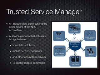 Trusted Service Manager
An independent party serving the
other actors of the NFC
ecosystem
A service platform that acts as a
bridge between
ﬁnancial institutions
mobile network operators
and other ecosystem players
To enable mobile commerce
 