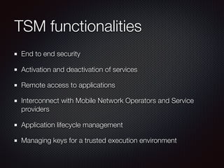 TSM functionalities
End to end security
Activation and deactivation of services
Remote access to applications
Interconnect with Mobile Network Operators and Service
providers
Application lifecycle management
Managing keys for a trusted execution environment
 