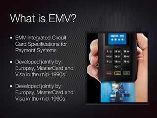 What is EMV?
EMV Integrated Circuit
Card Speciﬁcations for
Payment Systems
Developed jointly by
Europay, MasterCard and
Visa in the mid-1990s
Developed jointly by
Europay, MasterCard and
Visa in the mid-1990s
 