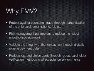 Why EMV?
Protect against counterfeit fraud through authentication
of the chip card, smart phone, fob etc
Risk management parameters to reduce the risk of
unauthorised payment
Validate the integrity of the transaction through digitally
signing payment data
Reduce lost and stolen cards through robust cardholder
veriﬁcation methods in all acceptance environments
 