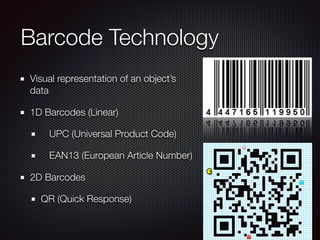 Barcode Technology
Visual representation of an object’s
data
1D Barcodes (Linear)
	 UPC (Universal Product Code) 
	 EAN13 (European Article Number)
2D Barcodes
QR (Quick Response) 
 